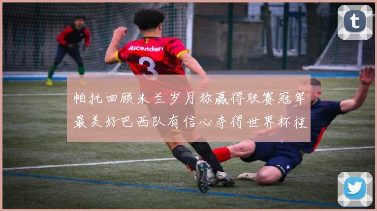 帕托回顾米兰岁月称赢得联赛冠军最美好巴西队有信心夺得世界杯桂冠